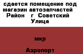 сдается помещение под магазин автозапчастей › Район ­ г. Советский › Улица ­ мкр. Аэропорт - Ханты-Мансийский, Советский г. Недвижимость » Помещения аренда   . Ханты-Мансийский